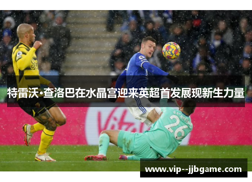 特雷沃·查洛巴在水晶宫迎来英超首发展现新生力量