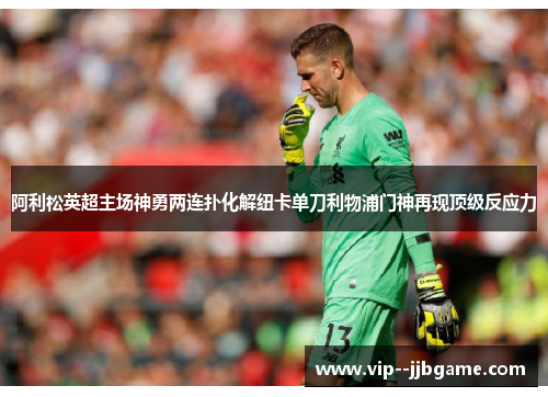 阿利松英超主场神勇两连扑化解纽卡单刀利物浦门神再现顶级反应力 阿利松英超主场神勇两连扑化解纽卡单刀利物浦门神再现顶级反应力