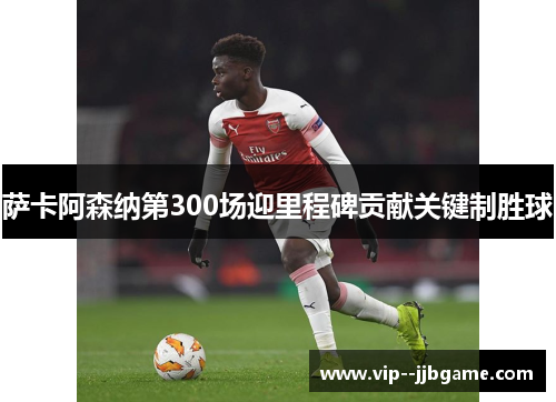 萨卡阿森纳第300场迎里程碑贡献关键制胜球 萨卡阿森纳第300场迎里程碑贡献关键制胜球